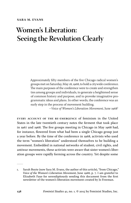 SARA M. EVANS Women’s Liberation: Seeing the Revolution Clearly Approximately ifty members of the five Chicago radical women’s ‘groups met on Saturday, May 18, 1968, to hold acitywide conference. “The main purposes of the conference were to create and strengthen ties among groups and individuals, to generate a heightened sense of common history and purpose, and to provoke imaginative pro- ‘grammatic ideas and plans. In other words, the conference was an carly step in the process of movement building. ~Voice of Women’ Liberation Movernent, June 1968 EVERY ACCOUNT OF THE RE-EMERGENCE of feminism in the United States in the late twentieth century notes the ferment that took place in 1967 and 1968 The five groups meeting in Chicago in May 1968 had, for instance, flowered from what had been a single Chicago group just a year before. By the time of the conference in 1968, activists who used the term “women’s liberation” understood themselves to be building a ‘movement. Embedded in national networks of student, civil rights, and antiwar movements, these activists were aware that sister women’s iber- ation groups were rapidly forming across the country. Yet despite some 1. Sarah Boyte (now Sara M. Evans, the suthor of this article), “from Chicago,” Voice of the Women’ Liberation Movement, June 1968, p. 7. 1 am grateful to Elizabeth Faue for serendipitously sending this document from the first newsletter of the women’s liberation movement created by Jo Freeman. 138 Feminist Studies 41, 0. 1. © 2015 by Feminist Studies, Inc.